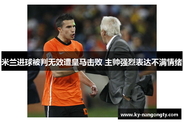 米兰进球被判无效遭皇马击败 主帅强烈表达不满情绪