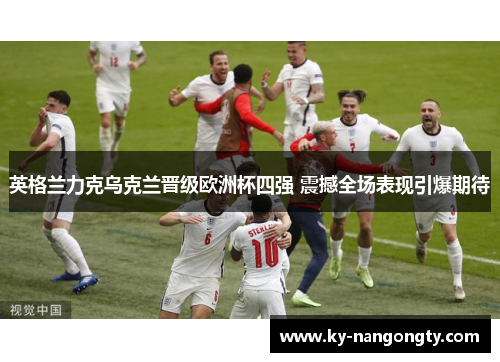 英格兰力克乌克兰晋级欧洲杯四强 震撼全场表现引爆期待