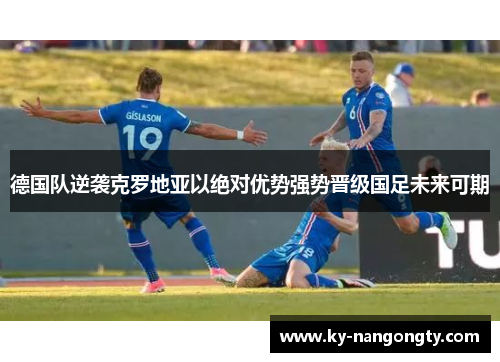 德国队逆袭克罗地亚以绝对优势强势晋级国足未来可期