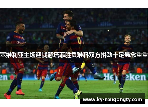 塞维利亚主场迎战赫塔菲胜负难料双方拼劲十足悬念重重