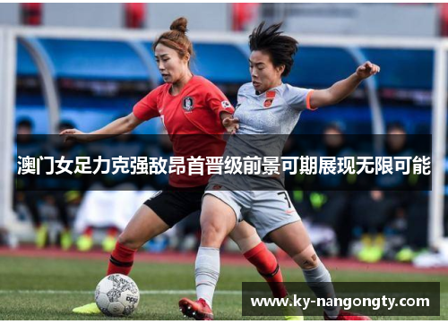 澳门女足力克强敌昂首晋级前景可期展现无限可能