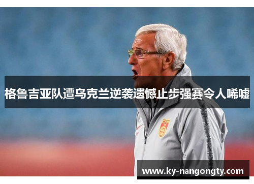 格鲁吉亚队遭乌克兰逆袭遗憾止步强赛令人唏嘘