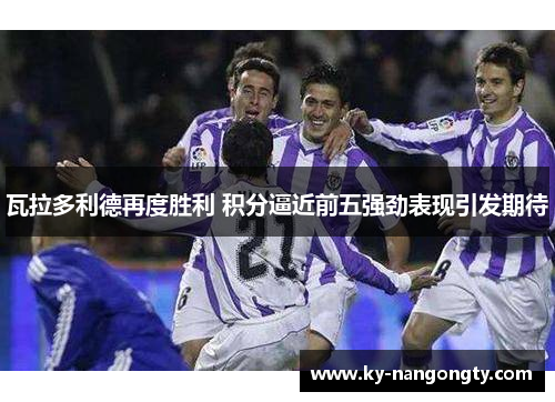 瓦拉多利德再度胜利 积分逼近前五强劲表现引发期待